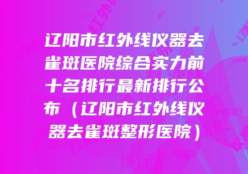 辽阳市红外线仪器去雀斑医院综合实力前十名排行最新排行公布（辽阳市红外线仪器去雀斑整形医院）