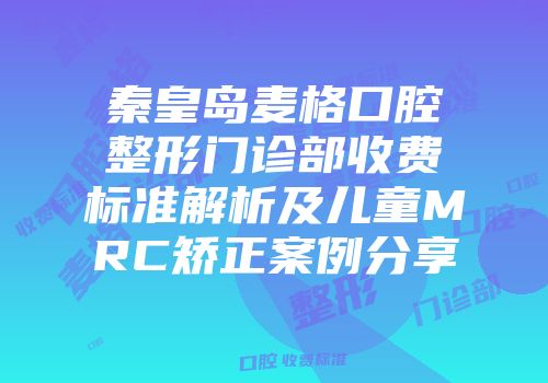 秦皇岛麦格口腔整形门诊部收费标准解析及儿童MRC矫正案例分享