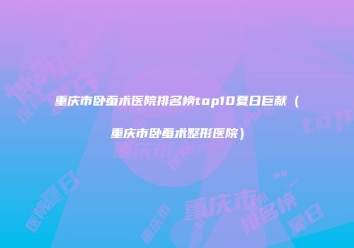 重庆市卧蚕术医院排名榜top10夏日巨献（重庆市卧蚕术整形医院）