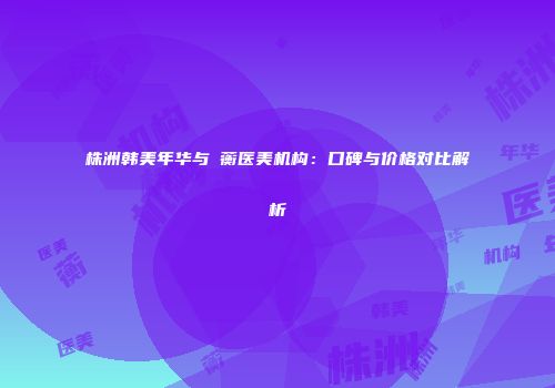 株洲韩美年华与渏蘅医美机构：口碑与价格对比解析