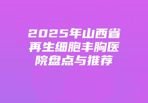 2025年山西省再生细胞丰胸医院盘点与推荐