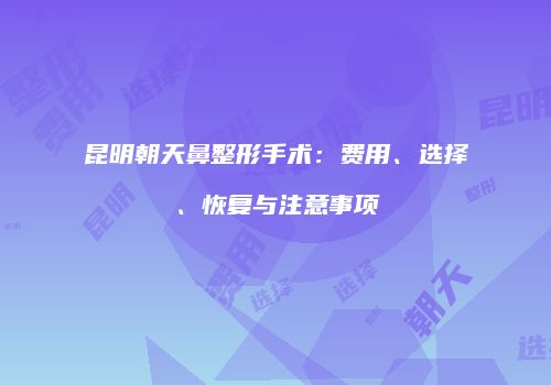 昆明朝天鼻整形手术：费用、选择、恢复与注意事项