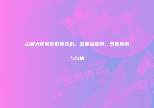 山西大医院整形美容科：五星级服务，塑造美丽与自信