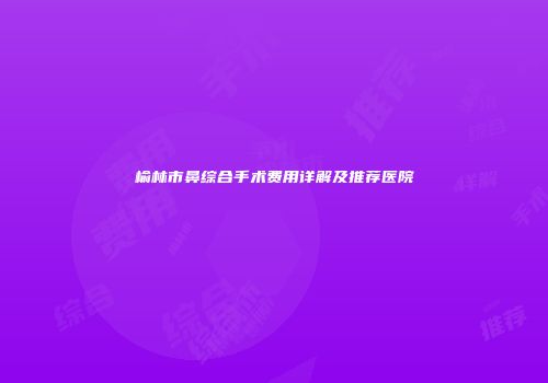 榆林市鼻综合手术费用详解及推荐医院