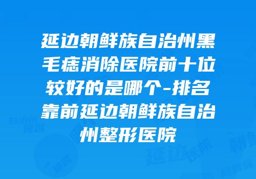 延边朝鲜族自治州黑毛痣消除医院前十位较好的是哪个-排名靠前延边朝鲜族自治州整形医院