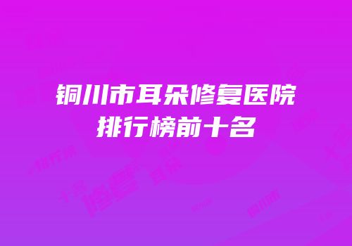 铜川市耳朵修复医院排行榜前十名