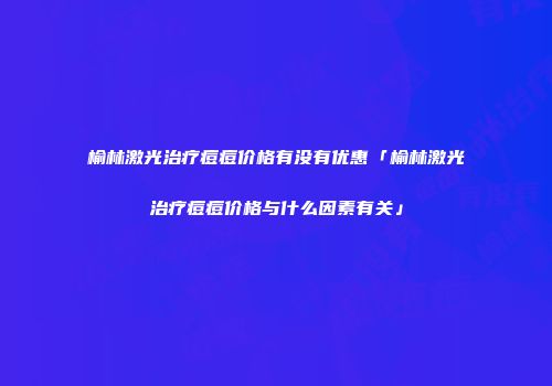 榆林激光治疗痘痘价格有没有优惠「榆林激光治疗痘痘价格与什么因素有关」