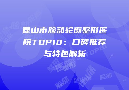 昆山市脸部轮廓整形医院TOP10：口碑推荐与特色解析