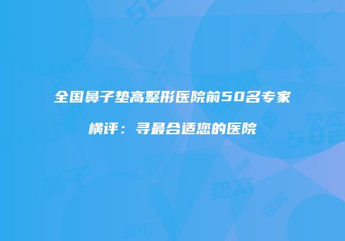 全国鼻子垫高整形医院前50名专家横评：寻最合适您的医院