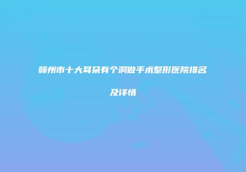 赣州市十大耳朵有个洞做手术整形医院排名及详情