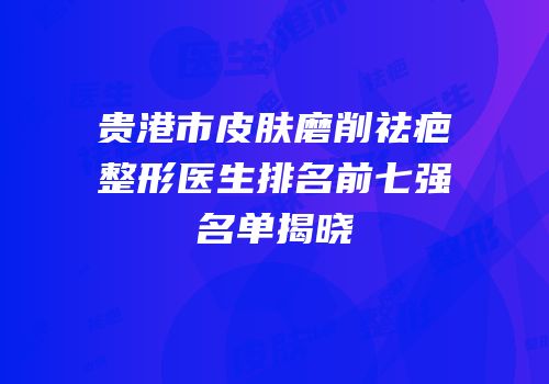 贵港市皮肤磨削祛疤整形医生排名前七强名单揭晓