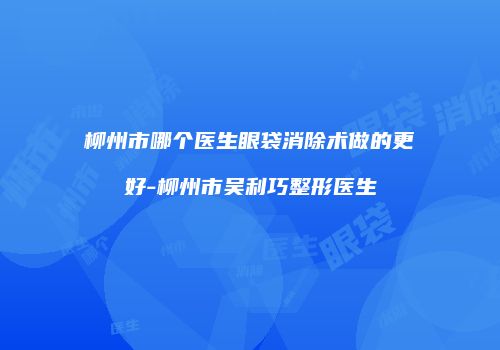 柳州市哪个医生眼袋消除术做的更好-柳州市吴利巧整形医生