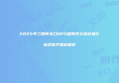 2025年三明市全口BPS吸附性义齿价格行情及医疗机构推荐
