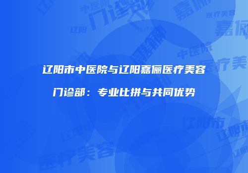 辽阳市中医院与辽阳嘉俪医疗美容门诊部：专业比拼与共同优势