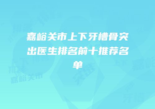 嘉峪关市上下牙槽骨突出医生排名前十推荐名单