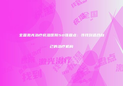全国激光治疗疣湿医院50强盘点：寻找到适合自己的治疗机构