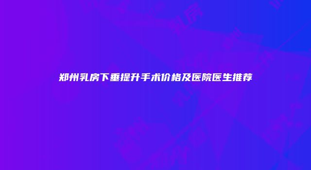 郑州乳房下垂提升手术价格及医院医生推荐