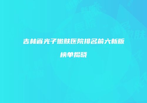 吉林省光子嫩肤医院排名前六新版榜单揭晓