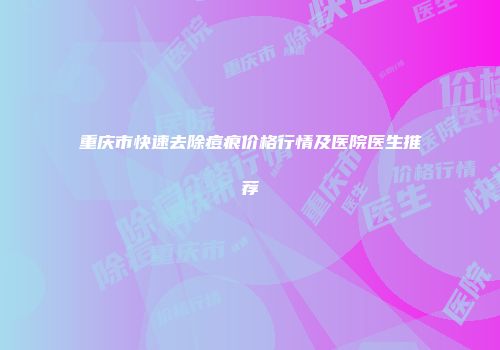 重庆市快速去除痘痕价格行情及医院医生推荐