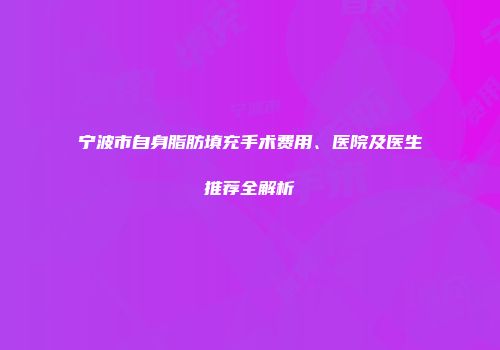 宁波市自身脂肪填充手术费用、医院及医生推荐全解析
