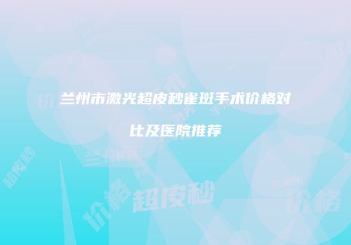 兰州市激光超皮秒雀斑手术价格对比及医院推荐