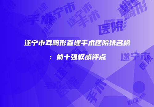 遂宁市耳畸形直埋手术医院排名榜：前十强权威评点