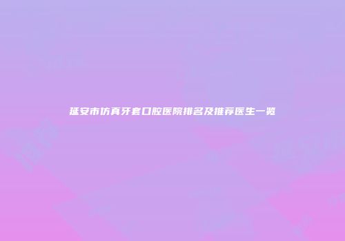 延安市仿真牙套口腔医院排名及推荐医生一览