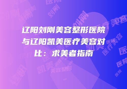 辽阳刘刚美容整形医院与辽阳凯美医疗美容对比：求美者指南