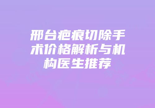 邢台疤痕切除手术价格解析与机构医生推荐