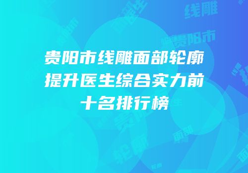 贵阳市线雕面部轮廓提升医生综合实力前十名排行榜
