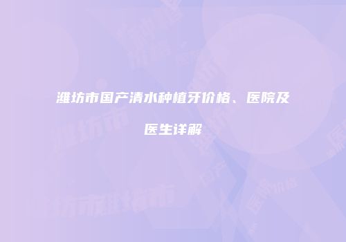 潍坊市国产清水种植牙价格、医院及医生详解