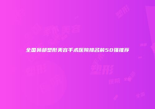 全国鼻部塑形美容手术医院排名前50强推荐