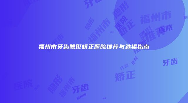 福州市牙齿隐形矫正医院推荐与选择指南