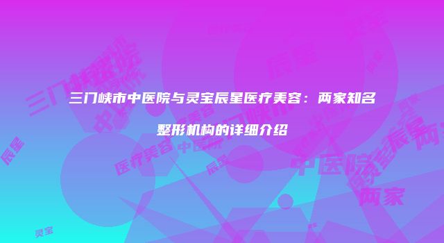 三门峡市中医院与灵宝辰星医疗美容：两家知名整形机构的详细介绍