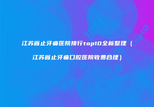 江苏省止牙痛医院排行top10全新整理（江苏省止牙痛口腔医院收费合理）