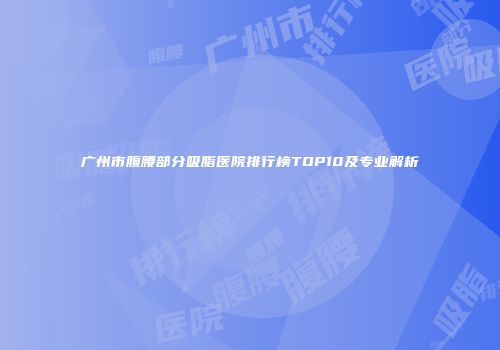 广州市腹腰部分吸脂医院排行榜TOP10及专业解析