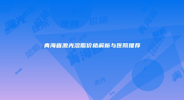 青海省激光溶脂价格解析与医院推荐
