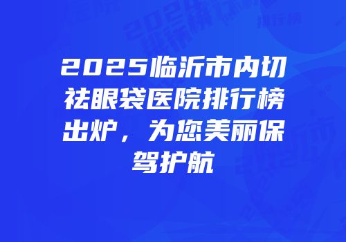 2025临沂市内切祛眼袋医院排行榜出炉，为您美丽保驾护航