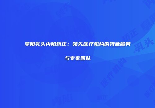 阜阳乳头内陷矫正：领先医疗机构的特色服务与专家团队
