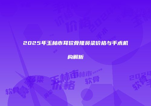 2025年玉林市耳软骨隆鼻梁价格与手术机构解析