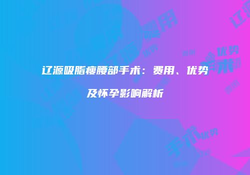 辽源吸脂瘦腰部手术：费用、优势及怀孕影响解析
