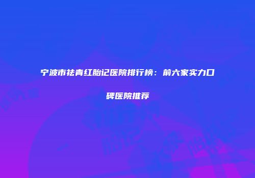 宁波市祛青红胎记医院排行榜：前六家实力口碑医院推荐