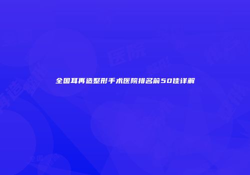 全国耳再造整形手术医院排名前50佳详解
