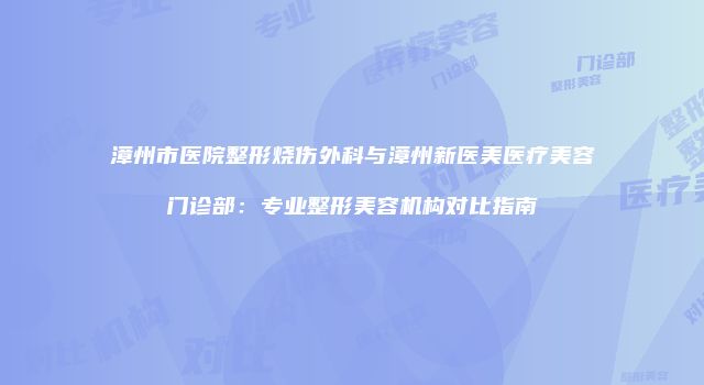 漳州市医院整形烧伤外科与漳州新医美医疗美容门诊部：专业整形美容机构对比指南