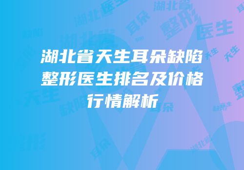 湖北省天生耳朵缺陷整形医生排名及价格行情解析