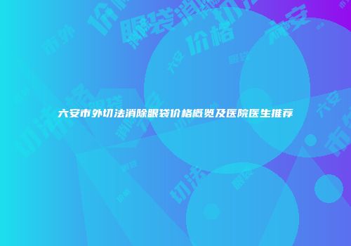 六安市外切法消除眼袋价格概览及医院医生推荐