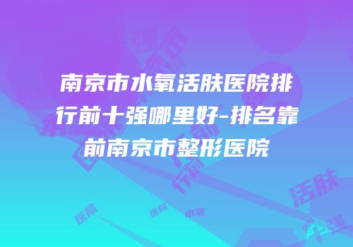南京市水氧活肤医院排行前十强哪里好-排名靠前南京市整形医院