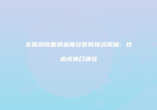 全国消除面部鱼尾纹医院排名揭秘：技术成熟口碑佳
