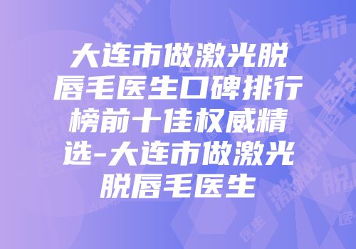 大连市做激光脱唇毛医生口碑排行榜前十佳权威精选-大连市做激光脱唇毛医生