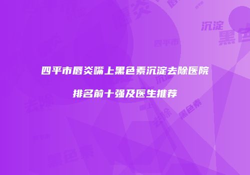 四平市唇炎嘴上黑色素沉淀去除医院排名前十强及医生推荐